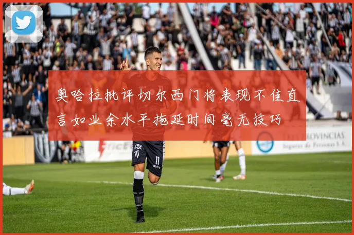 奥哈拉批评切尔西门将表现不佳直言如业余水平拖延时间毫无技巧