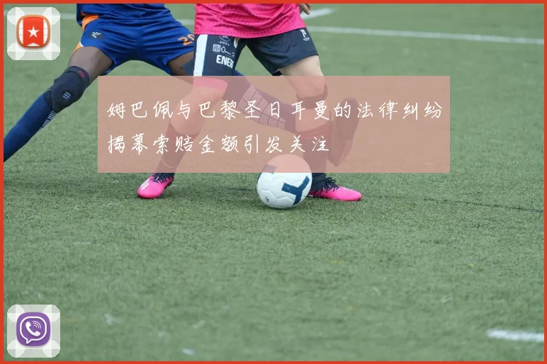 姆巴佩与巴黎圣日耳曼的法律纠纷揭幕索赔金额引发关注