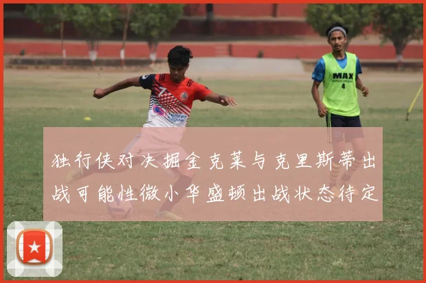 独行侠对决掘金克莱与克里斯蒂出战可能性微小华盛顿出战状态待定