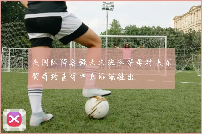 美国队阵容强大文班和字母对决东契奇约基奇申京谁能胜出