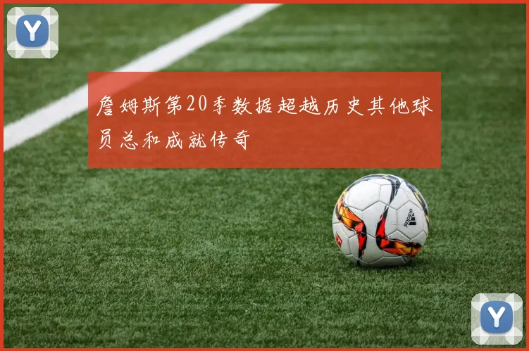 詹姆斯第20季数据超越历史其他球员总和成就传奇