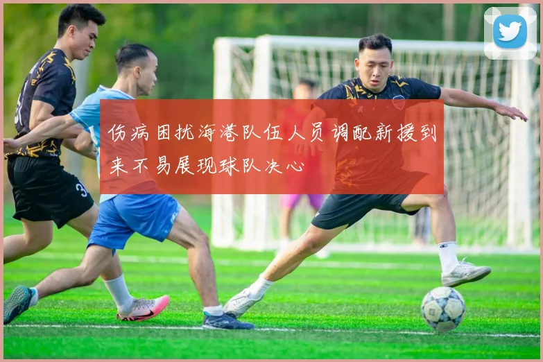 伤病困扰海港队伍人员调配新援到来不易展现球队决心