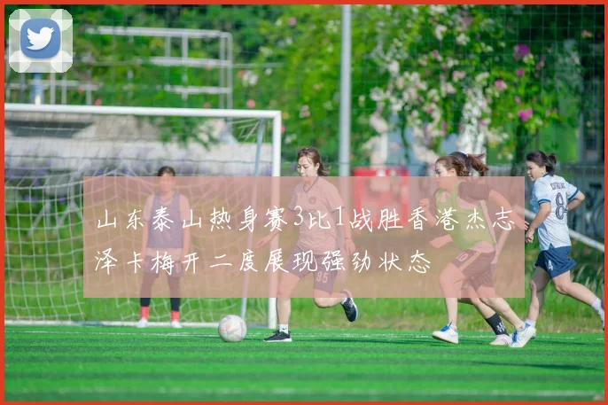 山东泰山热身赛3比1战胜香港杰志泽卡梅开二度展现强劲状态