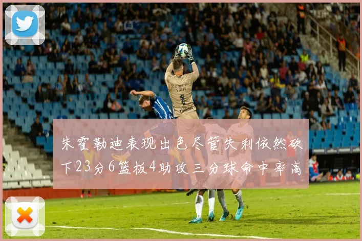 朱霍勒迪表现出色尽管失利依然砍下23分6篮板4助攻三分球命中率高达50