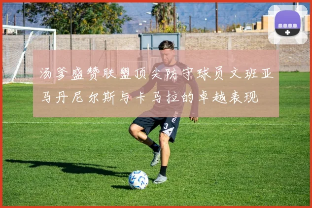 汤爹盛赞联盟顶尖防守球员文班亚马丹尼尔斯与卡马拉的卓越表现