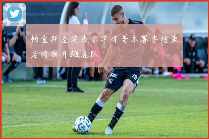 帕金斯坚定表示字母哥本赛季结束后将离开雄鹿队