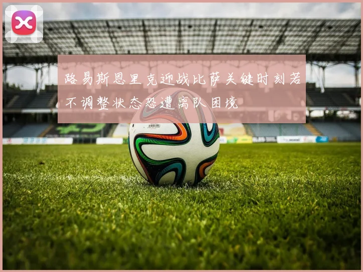 路易斯恩里克迎战比萨关键时刻若不调整状态恐遭离队困境