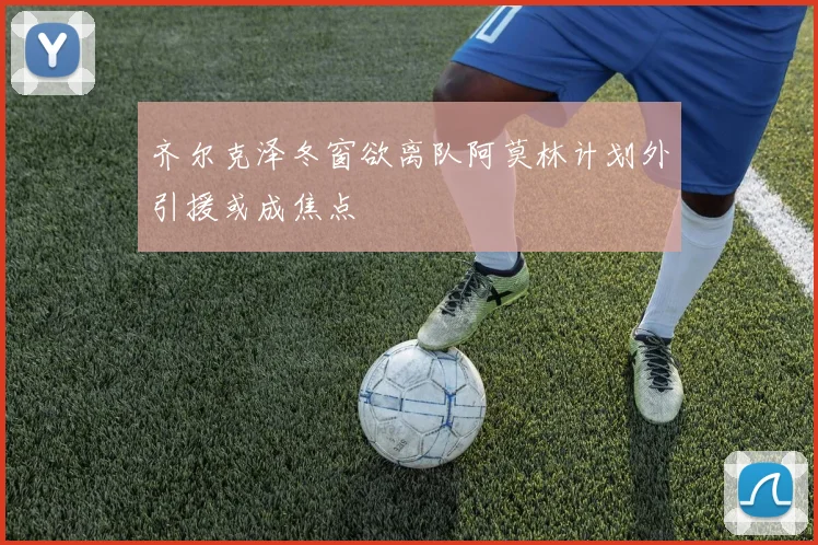 齐尔克泽冬窗欲离队阿莫林计划外引援或成焦点