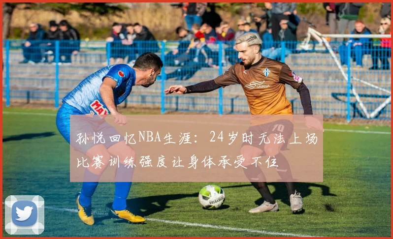 孙悦回忆NBA生涯：24岁时无法上场比赛训练强度让身体承受不住