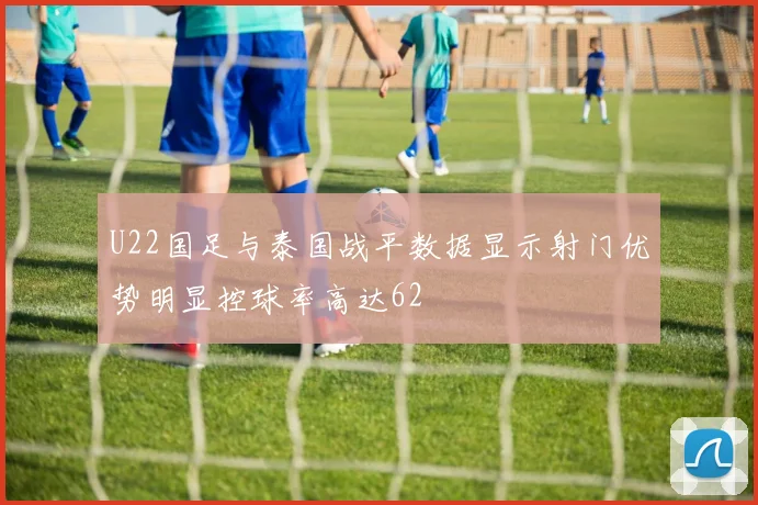 U22国足与泰国战平数据显示射门优势明显控球率高达62