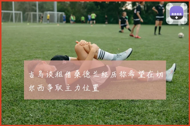 吉乌谈租借桑德兰经历称希望在切尔西争取主力位置